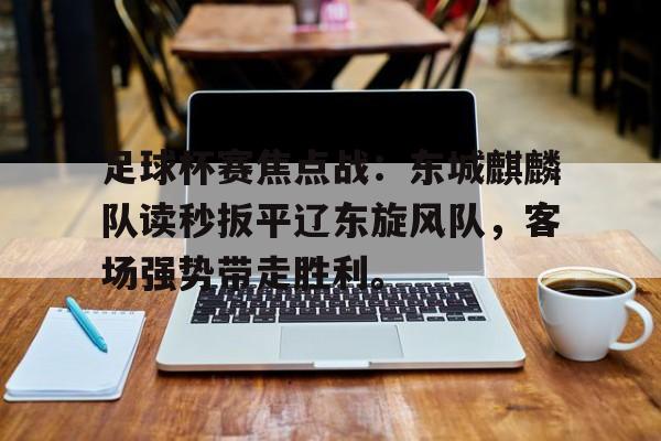 九游体育APP-足球杯赛焦点战：东城麒麟队读秒扳平辽东旋风队，客场强势带走胜利。